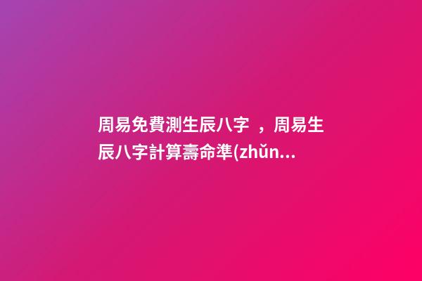 周易免費測生辰八字，周易生辰八字計算壽命準(zhǔn)不準(zhǔn) 周易生辰八字查詢，生辰八字查詢